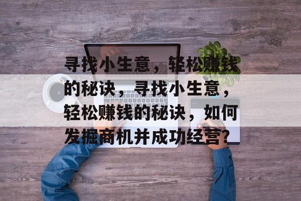 寻找小生意,轻松赚钱的秘诀,寻找小生意,轻松赚钱的秘诀,如何发掘商机并成功经营? 寻找小生意,轻松赚钱的秘诀,寻找小生意,轻松赚钱的秘诀,如何发掘商机并成功经营?