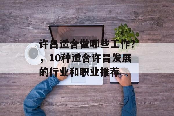 许昌适合做哪些工作?,10种适合许昌发展的行业和职业推荐 许昌适合做哪些工作?,10种适合许昌发展的行业和职业推荐