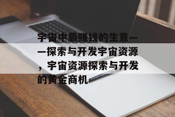宇宙中最赚钱的生意——探索与开发宇宙资源,宇宙资源探索与开发的黄金商机 宇宙中最赚钱的生意——探索与开发宇宙资源,宇宙资源探索与开发的黄金商机