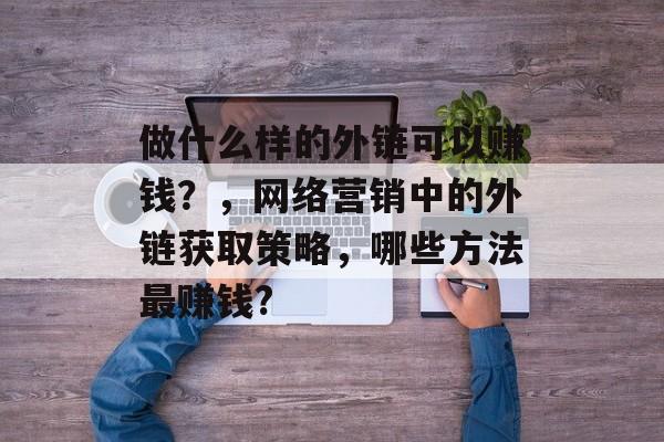 做什么样的外链可以赚钱?,网络营销中的外链获取策略,哪些方法最赚钱? 做什么样的外链可以赚钱?,网络营销中的外链获取策略,哪些方法最赚钱?