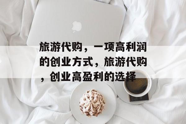 旅游代购,一项高利润的创业方式,旅游代购,创业高盈利的选择 旅游代购,一项高利润的创业方式,旅游代购,创业高盈利的选择