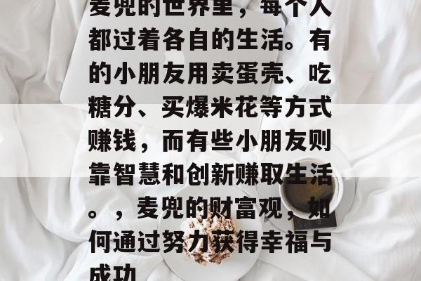 麦兜的世界里,每个人都过着各自的生活。有的小朋友用卖蛋壳、吃糖分、买爆米花等方式赚钱,而有些小朋友则靠智慧和创新赚取生活。,麦兜的财富观,如何通过努力获得幸福与成功 麦兜的世界里,每个人都过着各自的生活。有的小朋友用卖蛋壳、吃糖分、买爆米花等方式赚钱,而有些小朋友则靠智慧和创新赚取生活。,麦兜的财富观,如何通过努力获得幸福与成功
