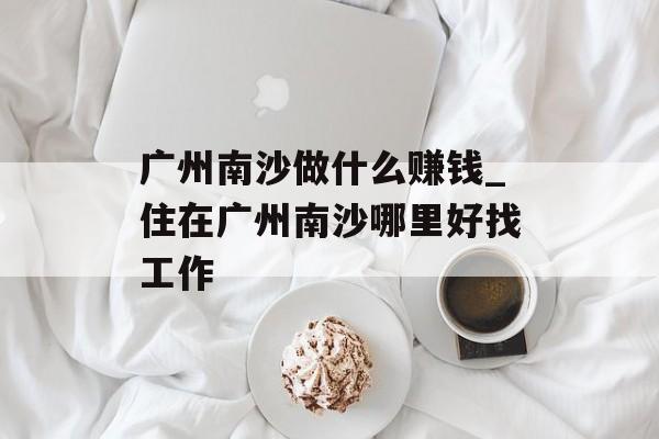 广州南沙做什么赚钱_住在广州南沙哪里好找工作 广州南沙做什么赚钱_住在广州南沙哪里好找工作