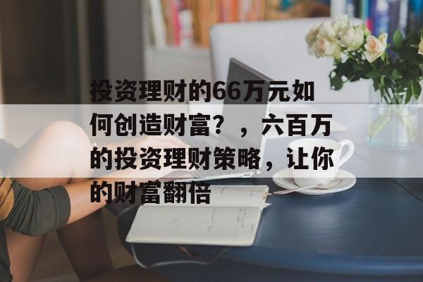 投资理财的66万元如何创造财富？，六百万的投资理财策略，让你的财富翻倍