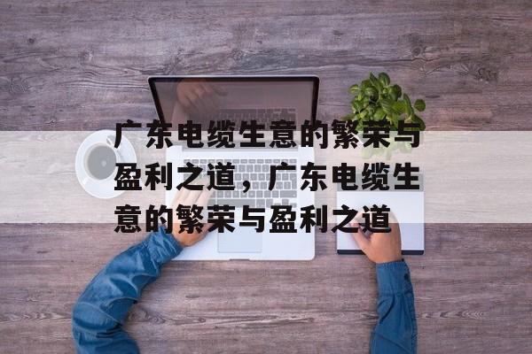 广东电缆生意的繁荣与盈利之道,广东电缆生意的繁荣与盈利之道 广东电缆生意的繁荣与盈利之道,广东电缆生意的繁荣与盈利之道