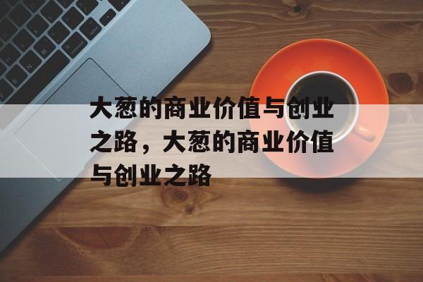 大葱的商业价值与创业之路,大葱的商业价值与创业之路 大葱的商业价值与创业之路,大葱的商业价值与创业之路