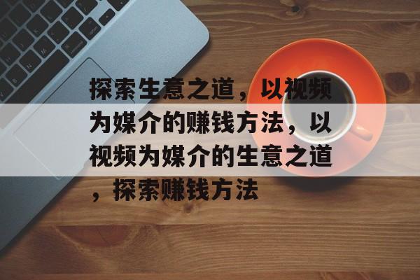 探索生意之道,以视频为媒介的赚钱方法,以视频为媒介的生意之道,探索赚钱方法 探索生意之道,以视频为媒介的赚钱方法,以视频为媒介的生意之道,探索赚钱方法