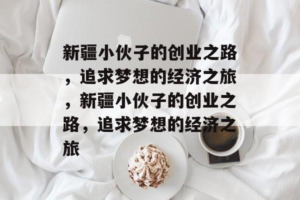新疆小伙子的创业之路,追求梦想的经济之旅,新疆小伙子的创业之路,追求梦想的经济之旅 新疆小伙子的创业之路,追求梦想的经济之旅,新疆小伙子的创业之路,追求梦想的经济之旅