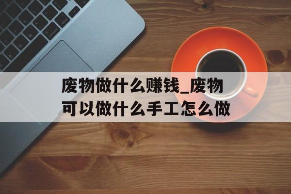 废物做什么赚钱_废物可以做什么手工怎么做 废物做什么赚钱_废物可以做什么手工怎么做