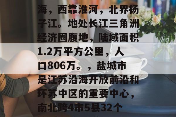 盐城市简介,盐城市位于江苏省中部,东临黄海,西靠淮河,北界扬子江。地处长江三角洲经济圈腹地,陆域面积1.2万平方公里,人口806万。,盐城市是江苏沿海开放前沿和环苏中区的重要中心,南北跨4市5县32个镇(11个街道(32个镇,盐城市 盐城市简介,盐城市位于江苏省中部,东临黄海,西靠淮河,北界扬子江。地处长江三角洲经济圈腹地,陆域面积1.2万平方公里,人口806万。,盐城市是江苏沿海开放前沿和环苏中区的重要中心,南北跨4市5县32个镇(11个街道(32个镇,盐城市