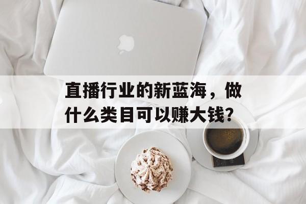 直播行业的新蓝海,做什么类目可以赚大钱? 直播行业的新蓝海,做什么类目可以赚大钱?