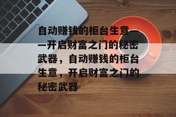 自动赚钱的柜台生意——开启财富之门的秘密武器,自动赚钱的柜台生意,开启财富之门的秘密武器 自动赚钱的柜台生意——开启财富之门的秘密武器,自动赚钱的柜台生意,开启财富之门的秘密武器