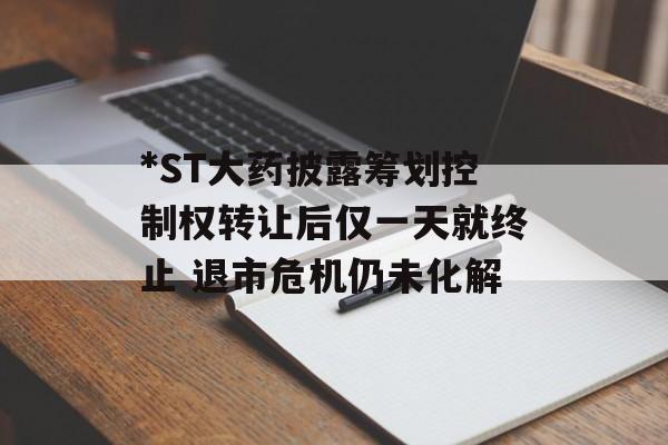 *ST大药披露筹划控制权转让后仅一天就终止 退市危机仍未化解 *ST大药披露筹划控制权转让后仅一天就终止 退市危机仍未化解