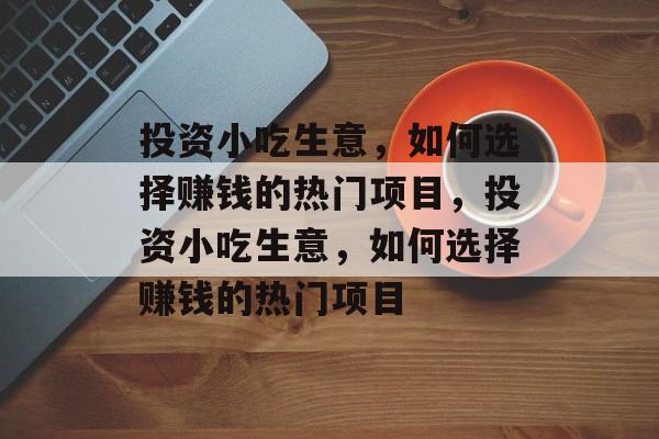 投资小吃生意，如何选择赚钱的热门项目，投资小吃生意，如何选择赚钱的热门项目
