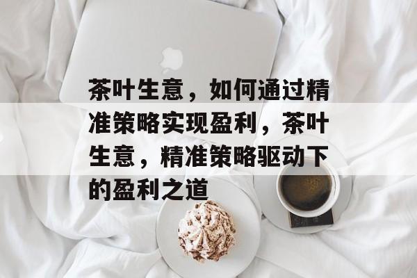 茶叶生意，如何通过精准策略实现盈利，茶叶生意，精准策略驱动下的盈利之道