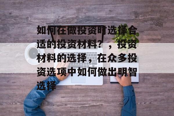 如何在做投资时选择合适的投资材料?,投资材料的选择,在众多投资选项中如何做出明智选择 如何在做投资时选择合适的投资材料?,投资材料的选择,在众多投资选项中如何做出明智选择