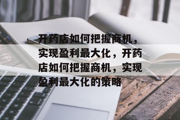 开药店如何把握商机，实现盈利最大化，开药店如何把握商机，实现盈利最大化的策略