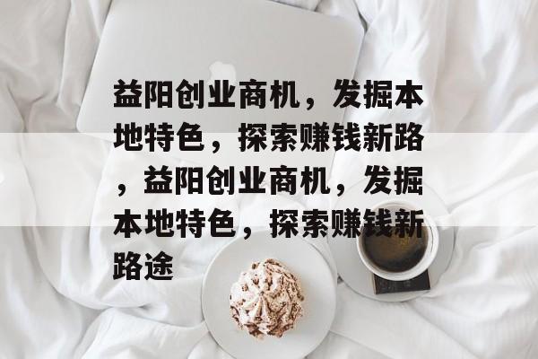 益阳创业商机,发掘本地特色,探索赚钱新路,益阳创业商机,发掘本地特色,探索赚钱新路途 益阳创业商机,发掘本地特色,探索赚钱新路,益阳创业商机,发掘本地特色,探索赚钱新路途