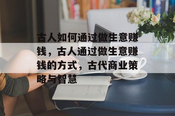 古人如何通过做生意赚钱,古人通过做生意赚钱的方式,古代商业策略与智慧 古人如何通过做生意赚钱,古人通过做生意赚钱的方式,古代商业策略与智慧