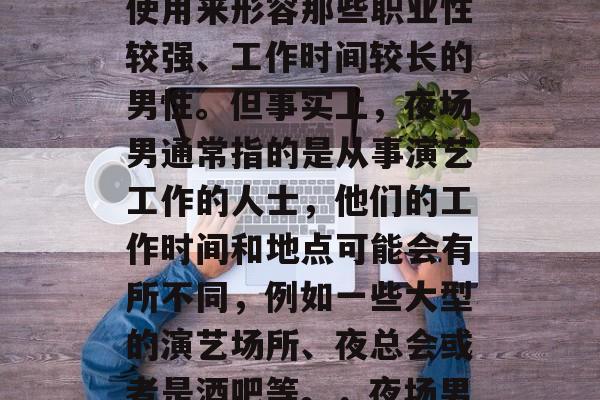 夜场男是什么意思?这个词经常在娱乐圈中被使用来形容那些职业性较强、工作时间较长的男性。但事实上,夜场男通常指的是从事演艺工作的人士,他们的工作时间和地点可能会有所不同,例如一些大型的演艺场所、夜总会或者是酒吧等。,夜场男,工作性质、工作地点及专业定义 夜场男是什么意思?这个词经常在娱乐圈中被使用来形容那些职业性较强、工作时间较长的男性。但事实上,夜场男通常指的是从事演艺工作的人士,他们的工作时间和地点可能会有所不同,例如一些大型的演艺场所、夜总会或者是酒吧等。,夜场男,工作性质、工作地点及专业定义