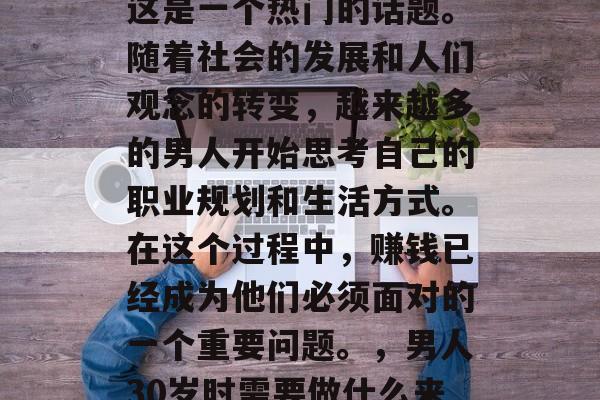 男人三十做什么赚钱?这是一个热门的话题。随着社会的发展和人们观念的转变,越来越多的男人开始思考自己的职业规划和生活方式。在这个过程中,赚钱已经成为他们必须面对的一个重要问题。,男人30岁时需要做什么来赚钱? 男人三十做什么赚钱?这是一个热门的话题。随着社会的发展和人们观念的转变,越来越多的男人开始思考自己的职业规划和生活方式。在这个过程中,赚钱已经成为他们必须面对的一个重要问题。,男人30岁时需要做什么来赚钱?