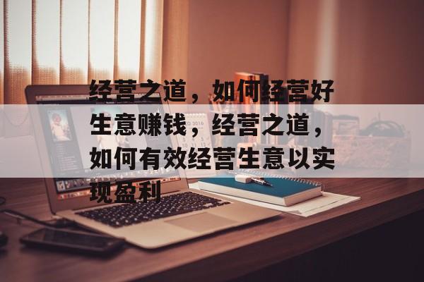 经营之道,如何经营好生意赚钱,经营之道,如何有效经营生意以实现盈利 经营之道,如何经营好生意赚钱,经营之道,如何有效经营生意以实现盈利