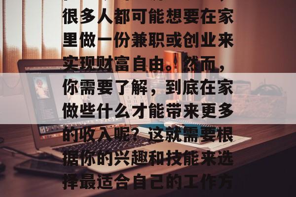 在家做什么赚钱最好?在当今的经济环境下,很多人都可能想要在家里做一份兼职或创业来实现财富自由。然而,你需要了解,到底在家做些什么才能带来更多的收入呢?这就需要根据你的兴趣和技能来选择最适合自己的工作方式。,在家做的10种赚钱好方法 在家做什么赚钱最好?在当今的经济环境下,很多人都可能想要在家里做一份兼职或创业来实现财富自由。然而,你需要了解,到底在家做些什么才能带来更多的收入呢?这就需要根据你的兴趣和技能来选择最适合自己的工作方式。,在家做的10种赚钱好方法
