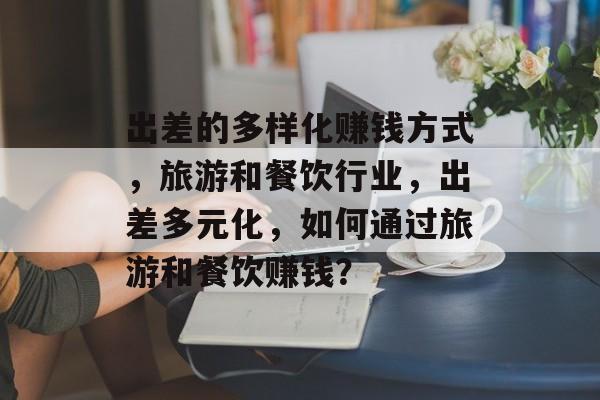 出差的多样化赚钱方式,旅游和餐饮行业,出差多元化,如何通过旅游和餐饮赚钱? 出差的多样化赚钱方式,旅游和餐饮行业,出差多元化,如何通过旅游和餐饮赚钱?
