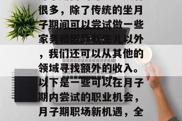月子期内的赚钱方式有很多,除了传统的坐月子期间可以尝试做一些家务和照顾新生儿以外,我们还可以从其他的领域寻找额外的收入。以下是一些可以在月子期内尝试的职业机会,月子期职场新机遇,全职或兼职的职业选择 月子期内的赚钱方式有很多,除了传统的坐月子期间可以尝试做一些家务和照顾新生儿以外,我们还可以从其他的领域寻找额外的收入。以下是一些可以在月子期内尝试的职业机会,月子期职场新机遇,全职或兼职的职业选择