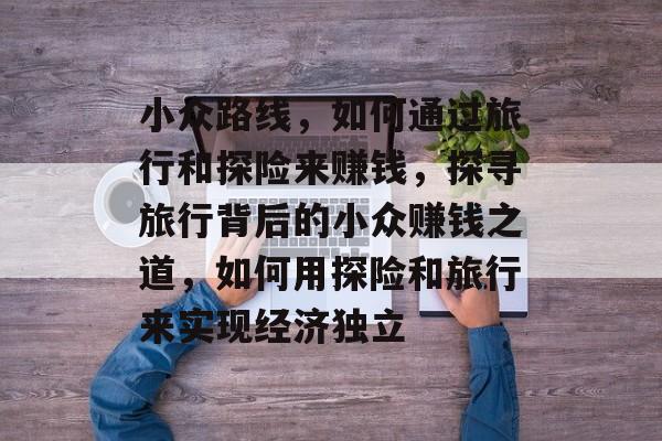 小众路线，如何通过旅行和探险来赚钱，探寻旅行背后的小众赚钱之道，如何用探险和旅行来实现经济独立