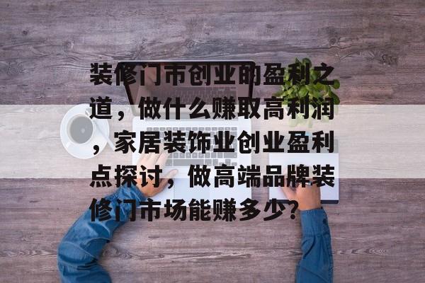 装修门市创业的盈利之道，做什么赚取高利润，家居装饰业创业盈利点探讨，做高端品牌装修门市场能赚多少？