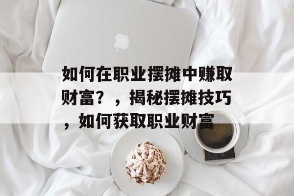 如何在职业摆摊中赚取财富?,揭秘摆摊技巧,如何获取职业财富 如何在职业摆摊中赚取财富?,揭秘摆摊技巧,如何获取职业财富