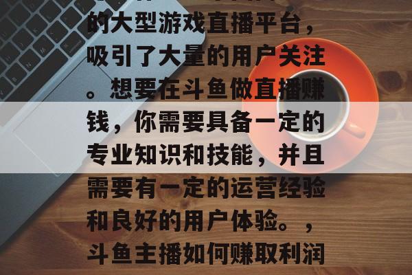 斗鱼作为一个国内知名的大型游戏直播平台，吸引了大量的用户关注。想要在斗鱼做直播赚钱，你需要具备一定的专业知识和技能，并且需要有一定的运营经验和良好的用户体验。，斗鱼主播如何赚取利润与运营技巧
