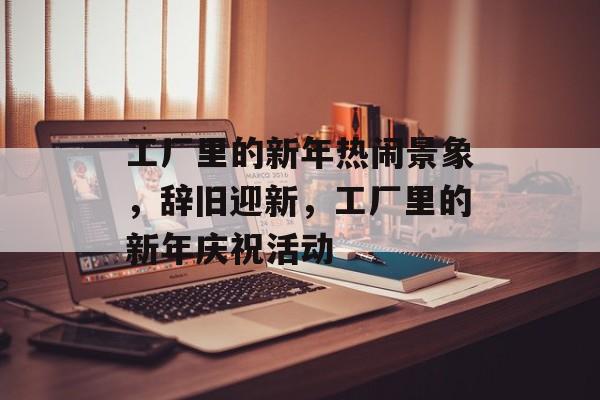 工厂里的新年热闹景象，辞旧迎新，工厂里的新年庆祝活动