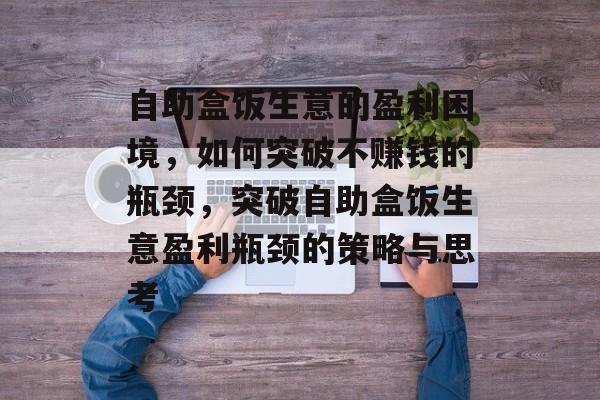 自助盒饭生意的盈利困境,如何突破不赚钱的瓶颈,突破自助盒饭生意盈利瓶颈的策略与思考 自助盒饭生意的盈利困境,如何突破不赚钱的瓶颈,突破自助盒饭生意盈利瓶颈的策略与思考