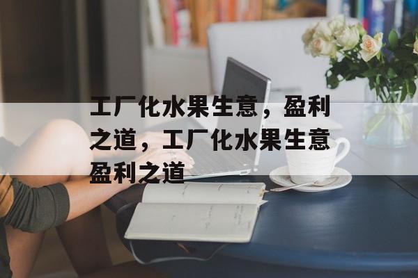 工厂化水果生意,盈利之道,工厂化水果生意盈利之道 工厂化水果生意,盈利之道,工厂化水果生意盈利之道