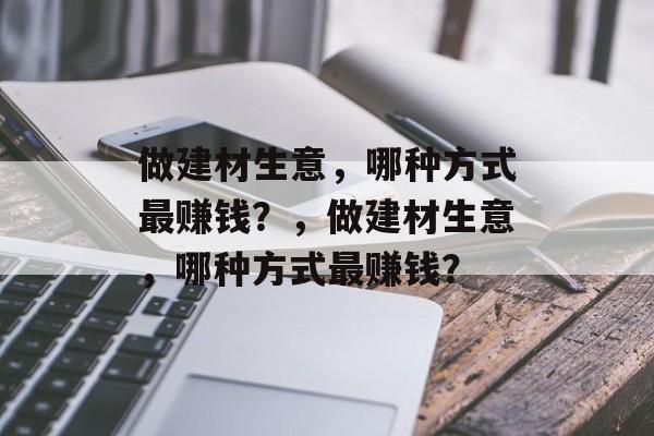 做建材生意,哪种方式最赚钱?,做建材生意,哪种方式最赚钱? 做建材生意,哪种方式最赚钱?,做建材生意,哪种方式最赚钱?
