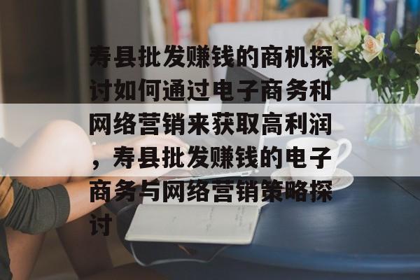 寿县批发赚钱的商机探讨如何通过电子商务和网络营销来获取高利润，寿县批发赚钱的电子商务与网络营销策略探讨