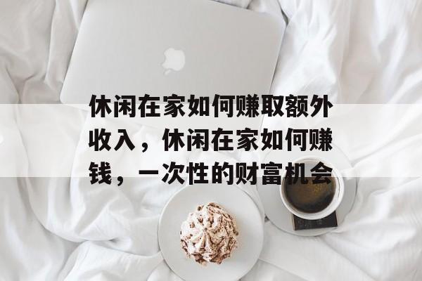 休闲在家如何赚取额外收入,休闲在家如何赚钱,一次性的财富机会 休闲在家如何赚取额外收入,休闲在家如何赚钱,一次性的财富机会