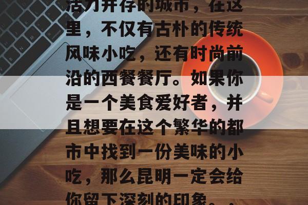 昆明的美食文化是一座城市的历史底蕴与现代活力并存的城市，在这里，不仅有古朴的传统风味小吃，还有时尚前沿的西餐餐厅。如果你是一个美食爱好者，并且想要在这个繁华的都市中找到一份美味的小吃，那么昆明一定会给你留下深刻的印象。，探寻滇池边的美食之旅，昆明的多元餐饮文化