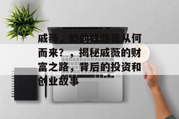 戚薇，她的钱路是从何而来？，揭秘戚薇的财富之路，背后的投资和创业故事