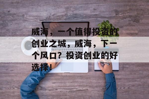 威海，一个值得投资的创业之城，威海，下一个风口？投资创业的好选择！