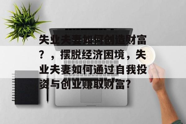 失业夫妻如何创造财富？，摆脱经济困境，失业夫妻如何通过自我投资与创业赚取财富?