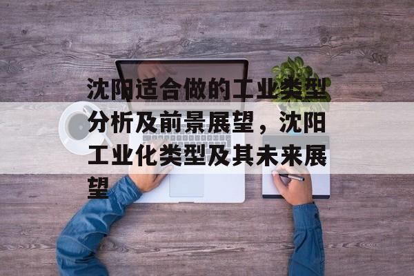 沈阳适合做的工业类型分析及前景展望,沈阳工业化类型及其未来展望 沈阳适合做的工业类型分析及前景展望,沈阳工业化类型及其未来展望