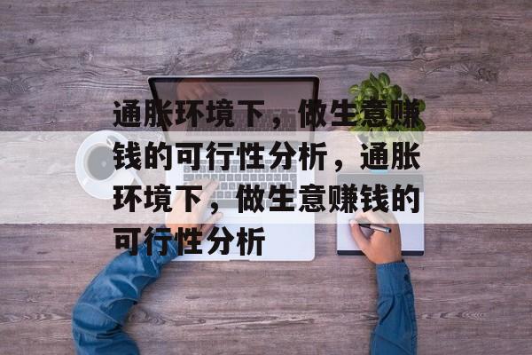 通胀环境下,做生意赚钱的可行性分析,通胀环境下,做生意赚钱的可行性分析 通胀环境下,做生意赚钱的可行性分析,通胀环境下,做生意赚钱的可行性分析
