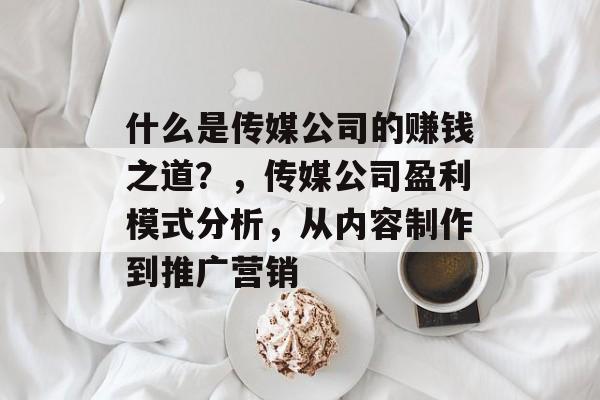什么是传媒公司的赚钱之道？，传媒公司盈利模式分析，从内容制作到推广营销