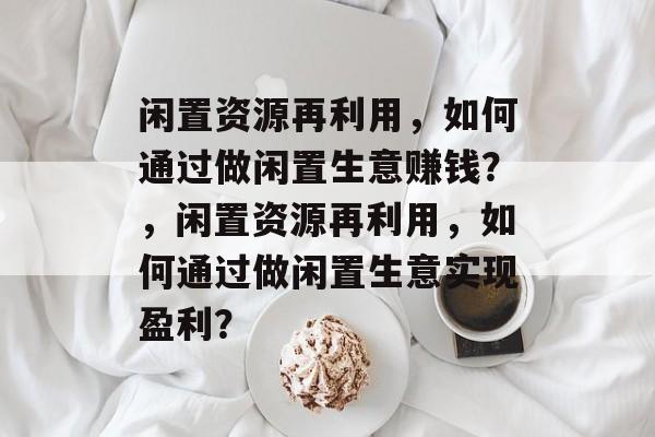 闲置资源再利用,如何通过做闲置生意赚钱?,闲置资源再利用,如何通过做闲置生意实现盈利? 闲置资源再利用,如何通过做闲置生意赚钱?,闲置资源再利用,如何通过做闲置生意实现盈利?