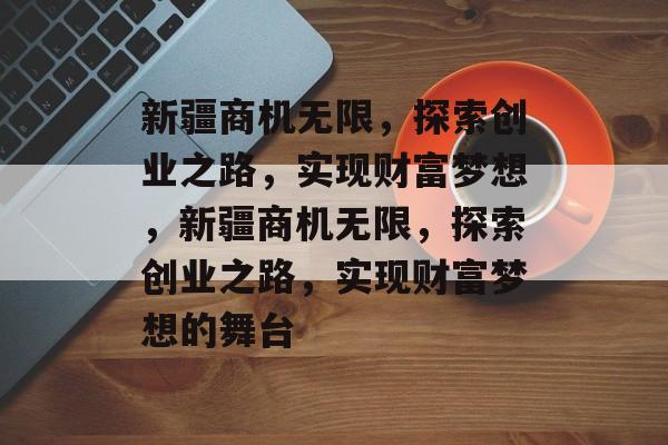 新疆商机无限，探索创业之路，实现财富梦想，新疆商机无限，探索创业之路，实现财富梦想的舞台