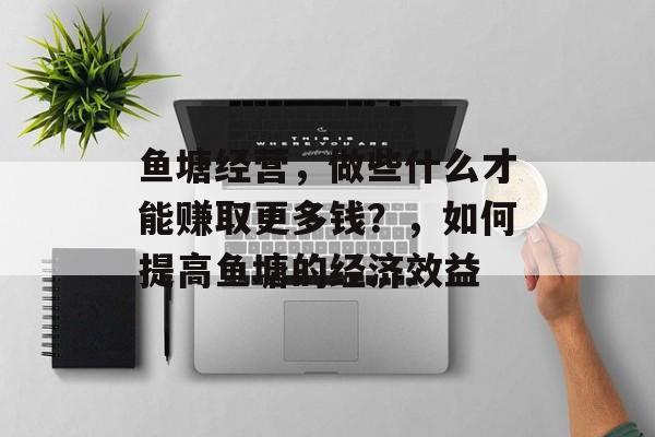 鱼塘经营，做些什么才能赚取更多钱？，如何提高鱼塘的经济效益