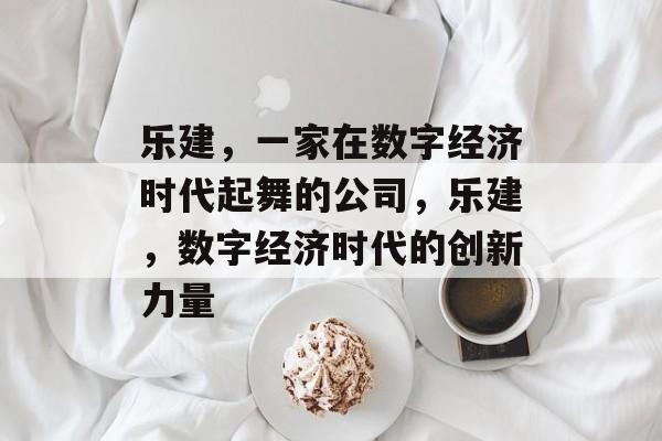 乐建,一家在数字经济时代起舞的公司,乐建,数字经济时代的创新力量 乐建,一家在数字经济时代起舞的公司,乐建,数字经济时代的创新力量